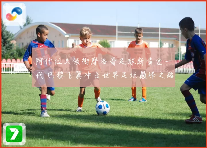 阿什拉夫领衔摩洛哥足球新黄金一代 巴黎飞翼冲击世界足坛巅峰之路
