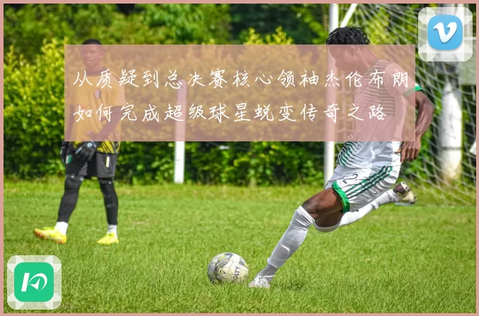 从质疑到总决赛核心领袖杰伦布朗如何完成超级球星蜕变传奇之路